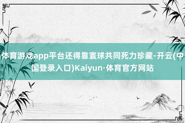 体育游戏app平台还得靠寰球共同死力珍藏-开云(中国登录入口)Kaiyun·体育官方网站