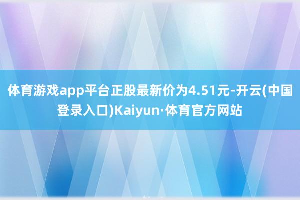 体育游戏app平台正股最新价为4.51元-开云(中国登录入口)Kaiyun·体育官方网站
