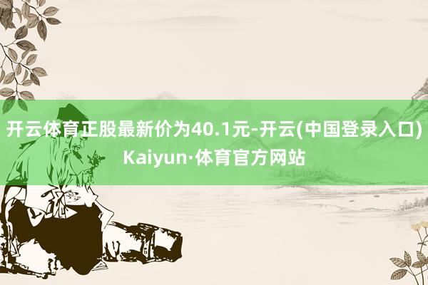 开云体育正股最新价为40.1元-开云(中国登录入口)Kaiyun·体育官方网站