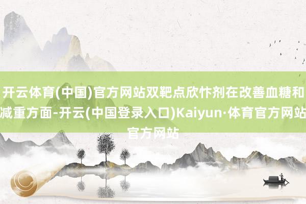 开云体育(中国)官方网站双靶点欣忭剂在改善血糖和减重方面-开云(中国登录入口)Kaiyun·体育官方网站