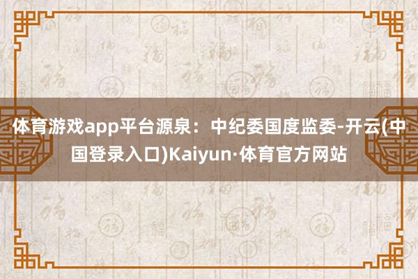 体育游戏app平台　　源泉：中纪委国度监委-开云(中国登录入口)Kaiyun·体育官方网站