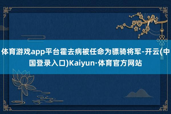 体育游戏app平台霍去病被任命为骠骑将军-开云(中国登录入口)Kaiyun·体育官方网站