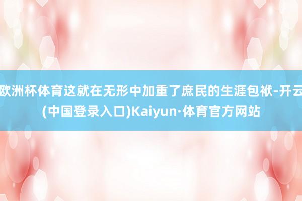 欧洲杯体育这就在无形中加重了庶民的生涯包袱-开云(中国登录入口)Kaiyun·体育官方网站
