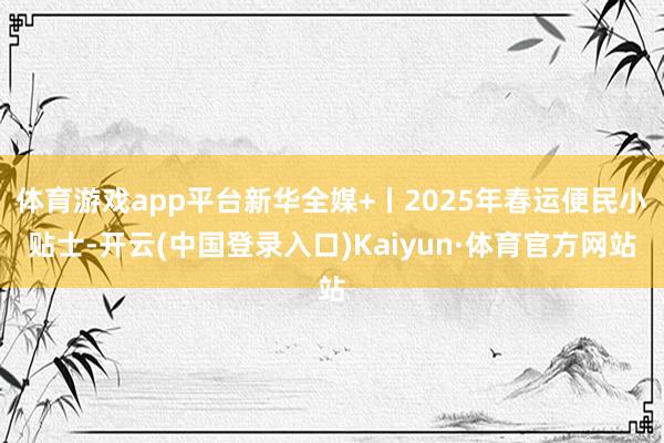 体育游戏app平台新华全媒+丨2025年春运便民小贴士-开云(中国登录入口)Kaiyun·体育官方网站