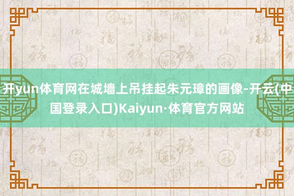 开yun体育网在城墙上吊挂起朱元璋的画像-开云(中国登录入口)Kaiyun·体育官方网站