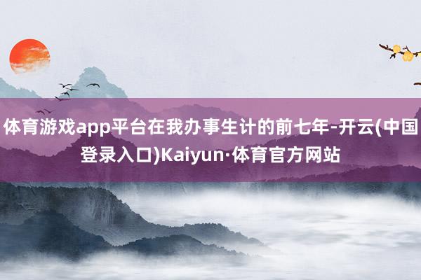 体育游戏app平台在我办事生计的前七年-开云(中国登录入口)Kaiyun·体育官方网站