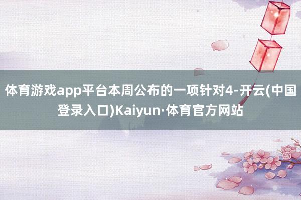 体育游戏app平台本周公布的一项针对4-开云(中国登录入口)Kaiyun·体育官方网站