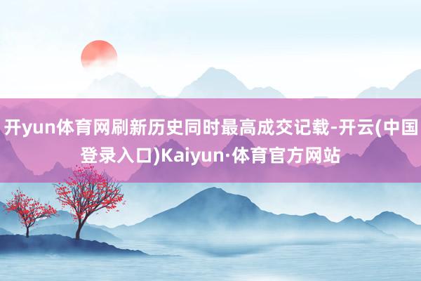 开yun体育网刷新历史同时最高成交记载-开云(中国登录入口)Kaiyun·体育官方网站