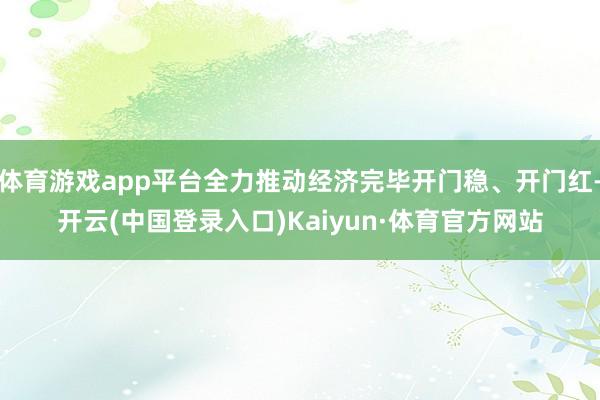 体育游戏app平台全力推动经济完毕开门稳、开门红-开云(中国登录入口)Kaiyun·体育官方网站