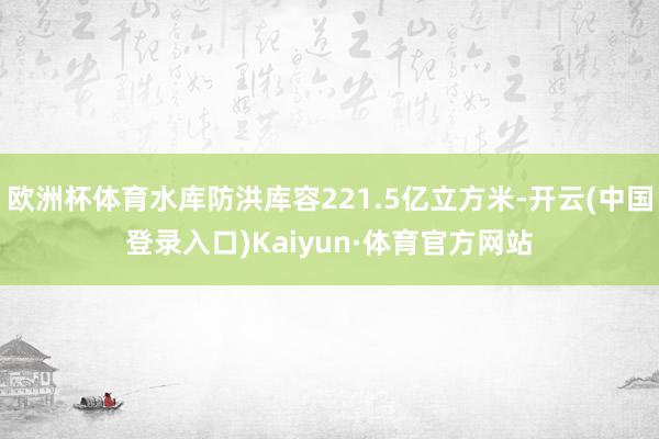 欧洲杯体育水库防洪库容221.5亿立方米-开云(中国登录入口)Kaiyun·体育官方网站