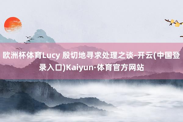 欧洲杯体育Lucy 殷切地寻求处理之谈-开云(中国登录入口)Kaiyun·体育官方网站