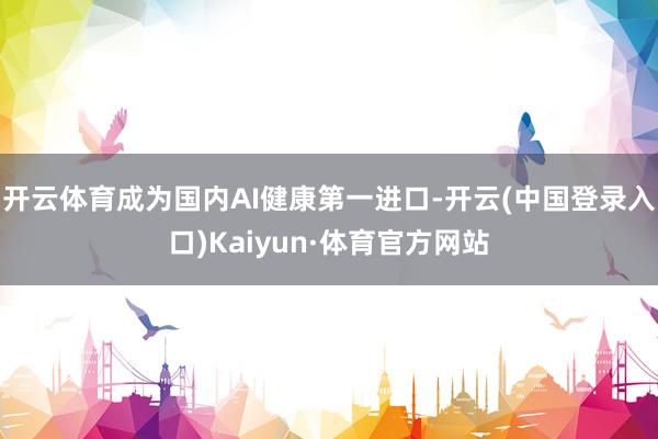开云体育成为国内AI健康第一进口-开云(中国登录入口)Kaiyun·体育官方网站