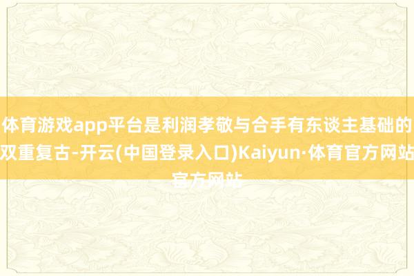 体育游戏app平台是利润孝敬与合手有东谈主基础的双重复古-开云(中国登录入口)Kaiyun·体育官方网站