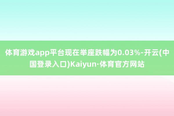 体育游戏app平台现在举座跌幅为0.03%-开云(中国登录入口)Kaiyun·体育官方网站