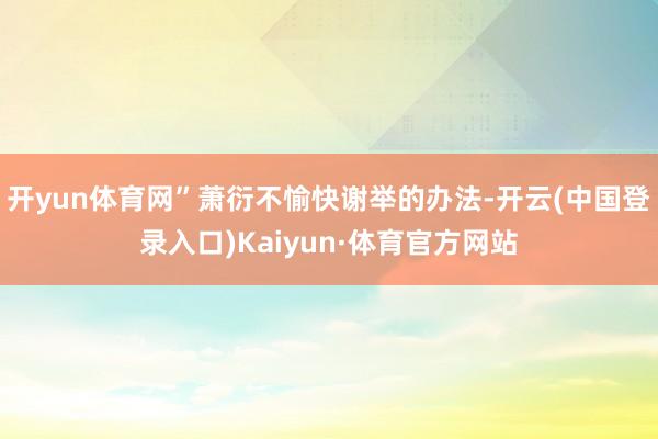开yun体育网”萧衍不愉快谢举的办法-开云(中国登录入口)Kaiyun·体育官方网站