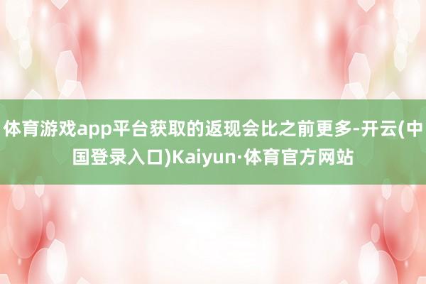 体育游戏app平台获取的返现会比之前更多-开云(中国登录入口)Kaiyun·体育官方网站