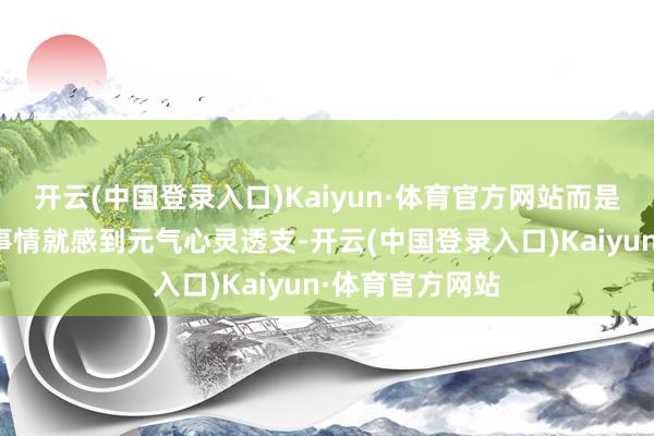 开云(中国登录入口)Kaiyun·体育官方网站而是作念了很少的事情就感到元气心灵透支-开云(中国登录入口)Kaiyun·体育官方网站