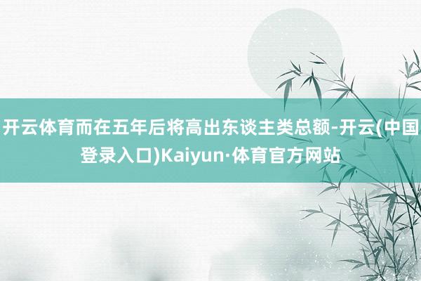 开云体育而在五年后将高出东谈主类总额-开云(中国登录入口)Kaiyun·体育官方网站