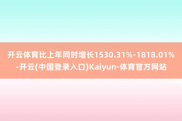 开云体育比上年同时增长1530.31%-1818.01%-开云(中国登录入口)Kaiyun·体育官方网站