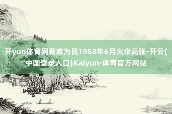 开yun体育网勤政为民1958年6月火伞高张-开云(中国登录入口)Kaiyun·体育官方网站