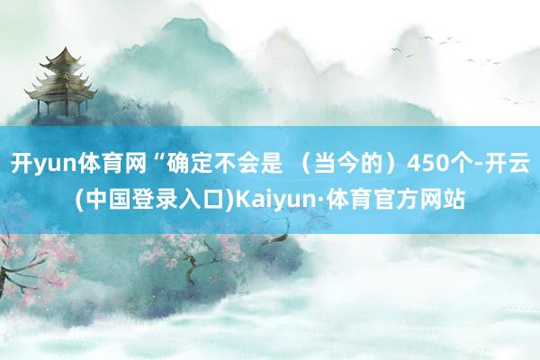 开yun体育网“确定不会是 （当今的）450个-开云(中国登录入口)Kaiyun·体育官方网站